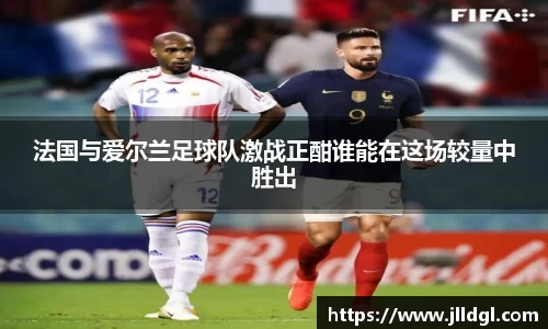 法国与爱尔兰足球队激战正酣谁能在这场较量中胜出